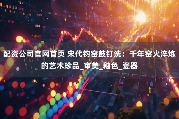 配资公司官网首页 宋代钧窑鼓钉洗：千年窑火淬炼的艺术珍品_审美_釉色_瓷器