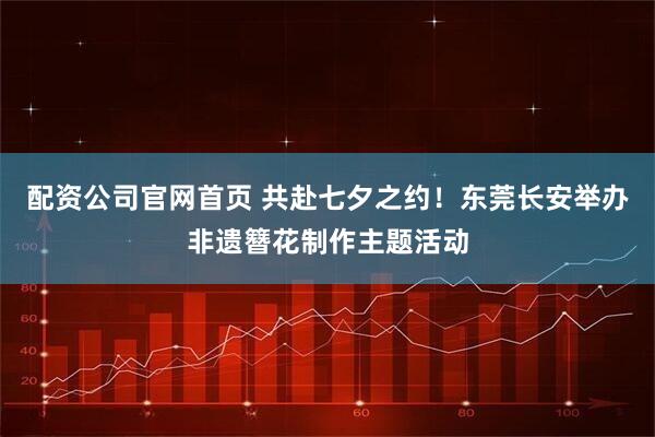 配资公司官网首页 共赴七夕之约！东莞长安举办非遗簪花制作主题活动