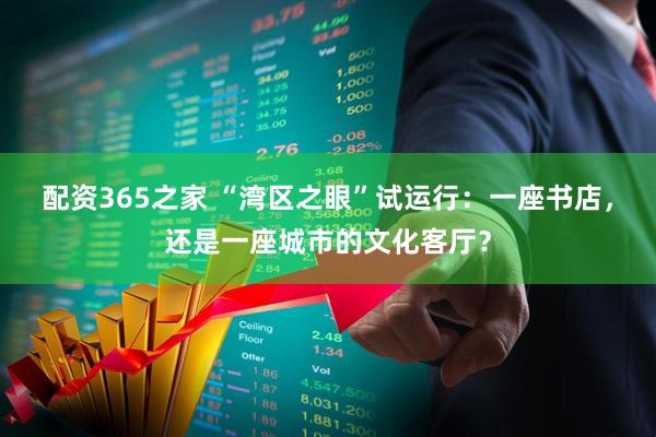配资365之家 “湾区之眼”试运行：一座书店，还是一座城市的文化客厅？