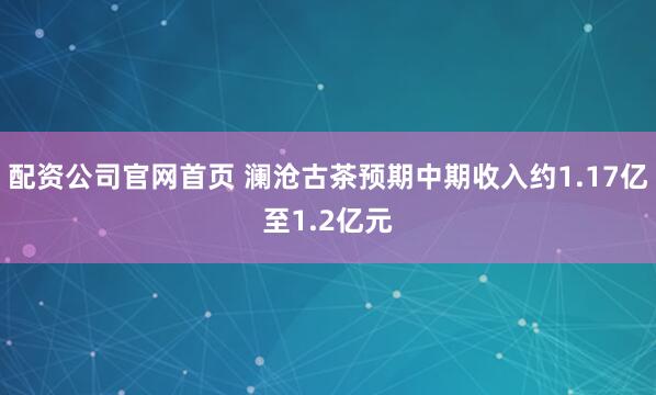 配资公司官网首页 澜沧古茶预期中期收入约1.17亿至1.2亿元