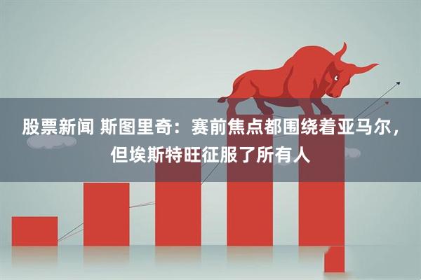 股票新闻 斯图里奇：赛前焦点都围绕着亚马尔，但埃斯特旺征服了所有人
