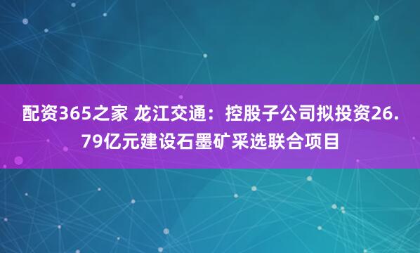 配资365之家 龙江交通：控股子公司拟投资26.79亿元建设石墨矿采选联合项目