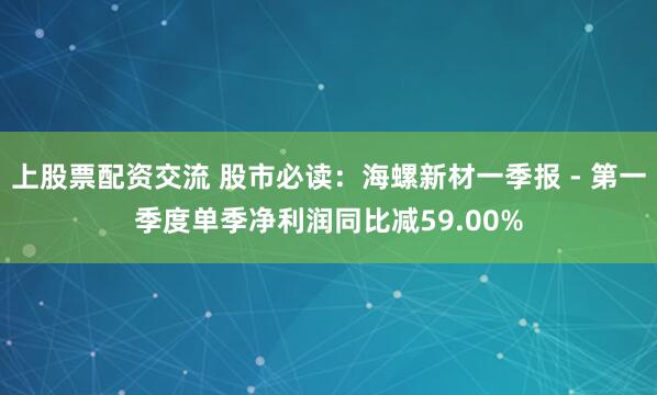 上股票配资交流 股市必读：海螺新材一季报 - 第一季度单季净利润同比减59.00%