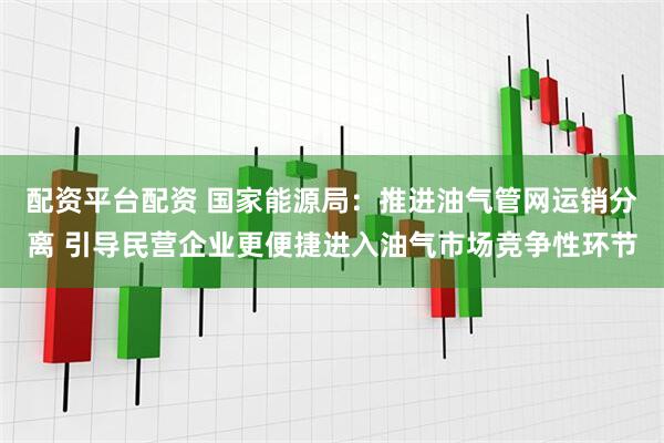 配资平台配资 国家能源局：推进油气管网运销分离 引导民营企业更便捷进入油气市场竞争性环节