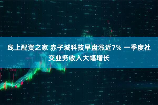 线上配资之家 赤子城科技早盘涨近7% 一季度社交业务收入大幅增长