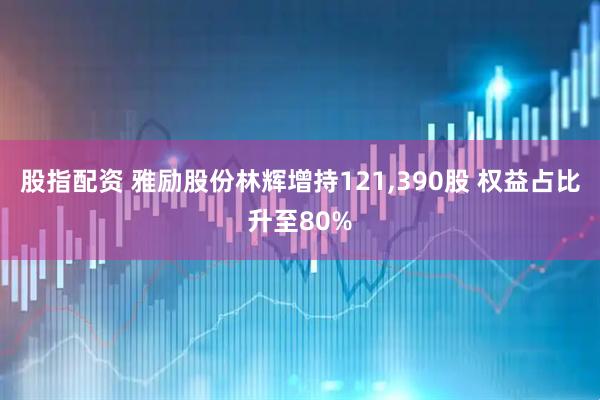 股指配资 雅励股份林辉增持121,390股 权益占比升至80%