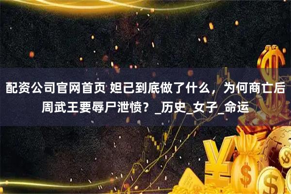 配资公司官网首页 妲己到底做了什么，为何商亡后周武王要辱尸泄愤？_历史_女子_命运