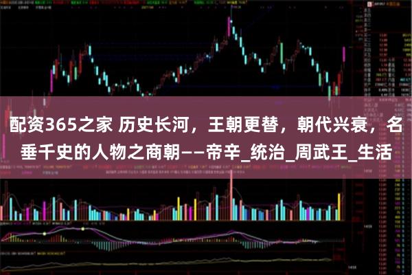配资365之家 历史长河，王朝更替，朝代兴衰，名垂千史的人物之商朝——帝辛_统治_周武王_生活